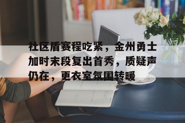 包含社区盾赛程吃紧，金州勇士加时末段复出首秀，质疑声仍在，更衣室氛围转暖的词条九游娱乐注册入口